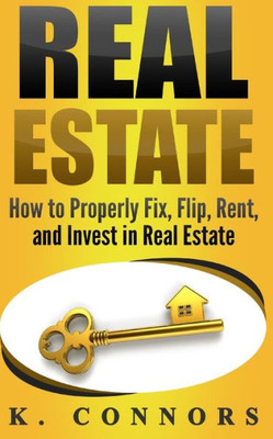 Real Estate : How To Properly Fix, Flip, Rent, And Invest In Real Estate