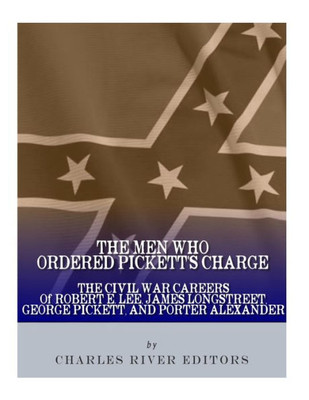 The Men Who Ordered Pickett'S Charge : The Civil War Careers Of Robert E. Lee, James Longstreet, George Pickett & Edward Porter Alexander