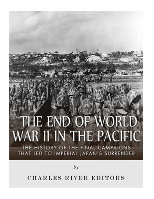 The End Of World War Ii In The Pacific : The History Of The Final Campaigns That Led To Imperial Japan'S Surrender