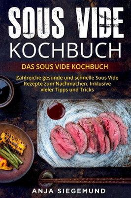 Sous Vide Kochbuch : Das Sous Vide Kochbuch. Zahlreiche Gesunde Und Schnelle Sous Vide Rezepte Zum Nachmachen. Inklusive Vieler Tipps Und Tricks