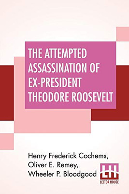 The Attempted Assassination Of Ex-President Theodore Roosevelt: Written, Compiled, And Edited By Oliver E. Remey, Henry F. Cochems, Wheeler P. Bloodgood