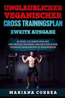Unglaublicher Veganischer Cross Trainingsplan Zweite Ausgabe : 60 Tage, Um Ihren Wod Mit Dem Besten Training Und Natuerlicher Veganer Ernaehrung Zu Maximieren