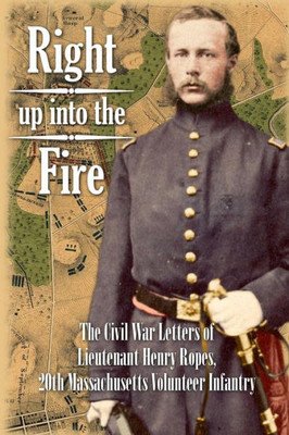 Right Up Into The Fire : The Civil War Letters Of Lieutenant Henry Ropes, 20Th Massachusetts Volunteer Infantry