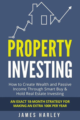 Property Investing : How To Create Wealth And Passive Income Through Smart Buy And Hold Real Estate Investing. An Exact 18-Month Strategy For Making An Extra 100K Per Year