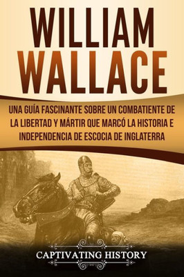 William Wallace : Una Guía Fascinante Sobre Un Combatiente De La Libertad Y Mártir Que Marcó La Historia E Independencia De Escocia De Inglaterra (Libro En Español/Spanish Book Version)