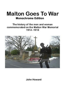 Malton Goes To War - Monochrome Edition : The History Of The Men And Woman Commemorated On The Malton War Memorial 1914 - 1918
