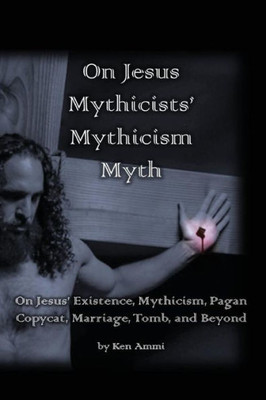 On Jesus Mythicists' Mythicism Myth : On Jesus Existence, Mythicism, Pagan Copycat, Marriage, Tomb, And Beyond
