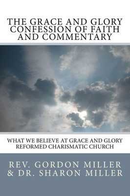 The Grace And Glory Confession Of Faith And Commentary : What We Believe At Grace And Glory Reformed Charismatic Church