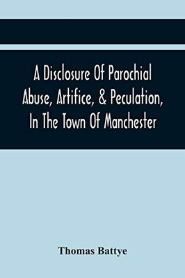 A Disclosure Of Parochial Abuse, Artifice, & Peculation, In The Town Of Manchester; Which Have Been The Means Of Burthening The Inhabitants With The ... Added, A Book Of County Rates, Shewing The E