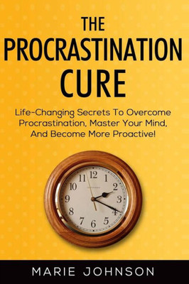 The Procrastination Cure : Life-Changing Secrets To Overcome Procrastination, Master Your Mind, And Become More Proactive!