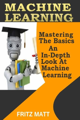 Machine Learning : Mastering The Basics; An In-Depth Look At Machine Learning