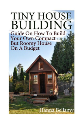 Tiny House Building : Guide On How To Build Your Own Compact But Roomy House On A Budget