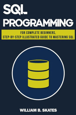 Sql : Programming For Beginners & Intermediates, Step-By-Step Illustrated Guide To Mastering Sql