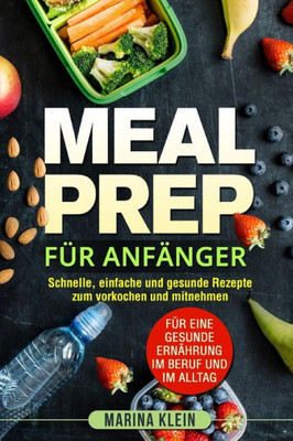 Meal Prep Für Anfänger : Schnelle, Einfache Und Gesunde Rezepte Zum Vorkochen Und Mitnehmen. Für Eine Gesunde Ernährung Im Beruf Und Im Alltag