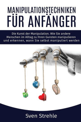 Manipulationstechniken Fr Anfnger : Die Kunst Der Manipulation Wie Sie Andere Menschen Im Alltag Zu Ihren Gunsten Manipulieren Und Erkennen, Wann Sie Selbst Manipuliert Werden