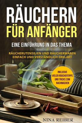 Räuchern Für Anfänger : Eine Einführung In Das Thema Räuchern. Räucherutensilien Und Räucherwaren Einfach Und Verständlich Erklärt. Inklusive Vieler Räuchertipps Und Tricks Zum Nachmachen