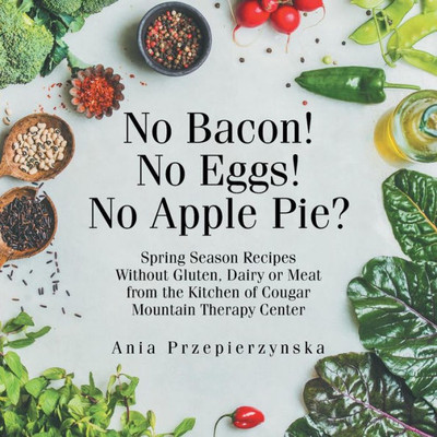 No Bacon! No Eggs! No Apple Pie? : Spring Season Recipes Without Gluten, Dairy Or Meat From The Kitchen Of Cougar Mountain Therapy Center