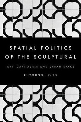 The Spatial Politics Of The Sculptural : Art, Capitalism And The Urban Space