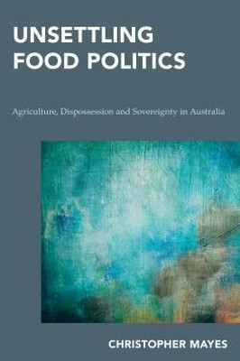 Unsettling Food Politics : Agriculture, Dispossession And Sovereignty In Australia