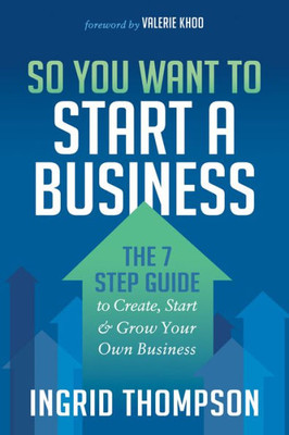 So You Want To Start A Business : The 7 Step Guide To Create, Start And Grow Your Own Business