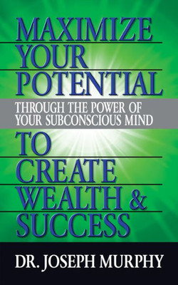 Maximize Your Potential Through The Power Of Your Subconscious Mind To Create Wealth And Success