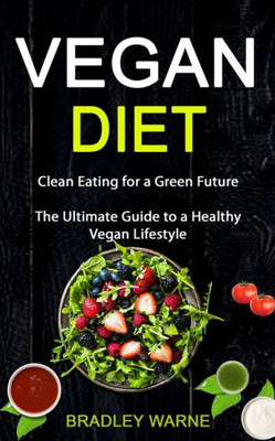 Vegan Diet : Clean Eating For A Green Future (The Ultimate Guide To A Healthy Vegan Lifestyle)