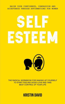 Self Esteem : The Radical Workbook For Waking Up Yourself To Start Feeling Good Love And Take Best Control Of Your Life (Raise Your Confidence, Compassion And Acceptance Through Affirmations For Women)