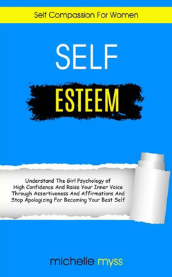 Self Esteem : Learn The Girl Psychology Of High Confidence To Raise Your Inner Voice Through Assertiveness And Affirmations And Stop Apologizing For Becoming Your Best Self (Self Compassion For Women)