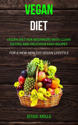 Vegan Diet : Vegan Diet For Beginners With Clean Eating And Delicious Easy Recipes (For A New Healthy Vegan Lifestyle)