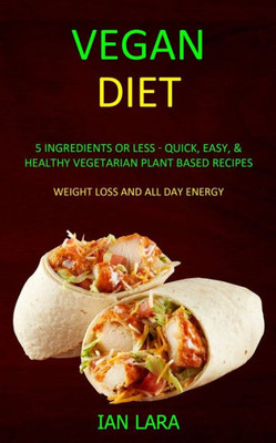 Vegan Diet : 5 Ingredients Or Less - Quick, Easy, & Healthy Vegetarian Plant Based Recipes (Weight Loss And All Day Energy)