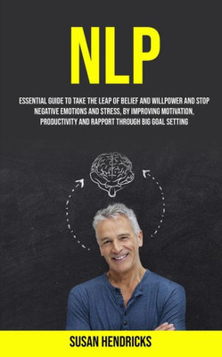 Nlp : Essential Guide To Take The Leap Of Belief And Willpower And Stop Negative Emotions And Stress, By Improving Motivation, Productivity And Rapport Through Big Goal Setting