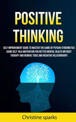 Positive Thinking : Self Improvement Guide To Master The Game Of Psycho-Cybernetics Using Self Talk Motivation For Better Mental Health Without Therapy And Remove Toxic And Negative Relationships