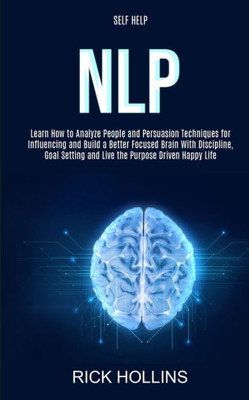 Self Help : Nlp: Learn How To Analyze People And Persuasion Techniques For Influencing And Build A Better Focused Brain With Self-Discipline, Goal Setting And Live The Purpose Driven Happy Life