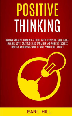Positive Thinking : Remove Negative Thinking Attitude With Discipline, Self Belief Imaging, Love, Gratitude And Optimism And Achieve Success Through An Unshakeable Mental Psychology Secret