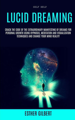 Self Help : Lucid Dreaming: Crack The Code Of The Extraordinary Manifesting Of Dreams For Personal Growth Using Hypnosis, Meditation And Visualization Techniques And Change Your Mind Reality