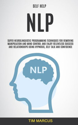 Self Help : Nlp: Super Neurolinguistic Programming Techniques For Removing Manipulation And Mind Control And Enjoy Relentless Success And Relationships Using Hypnosis, Self Talk And Confidence