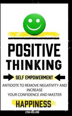 Positive Thinking : Self Empowerment Antidote To Remove Negativity And Increase Your Confidence And Master Empathy Attitude To Achieve Unshakeable Happiness