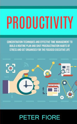 Productivity : Concentration Techniques And Effective Time Management To Build A Routine Plan And Shut Procrastination Habits Of Stress And Get Organised For The Focused Executive Life