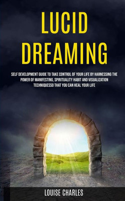 Lucid Dreaming : Self Development Guide To Take Control Of Your Life By Harnessing The Power Of Manifesting, Spirituality Habit And Visualization Techniques So That You Can Heal Your Life