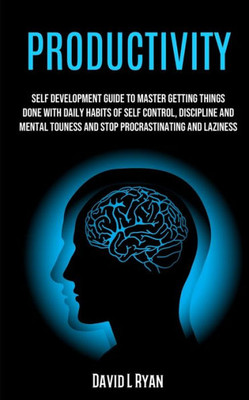 Productivity : Self Development Guide To Master Getting Things Done With Daily Habits Of Self Control, Discipline And Mental Toughness And Stop Procrastinating And Laziness