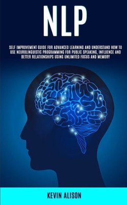 Nlp : Self Improvement Guide For Advanced Learning And Understand How To Use Neurolinguistic Programming For Public Speaking, Influence And Better Relationships Using Unlimited Focus And Memory