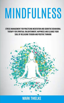 Mindfulness : Stress Management For Practicing Meditation And Cognitive Behavioral Therapy For Spiritual Enlightenment, Happiness And Cleanse Your Soul By Releasing Tension And Positive Thinking