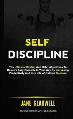 Self Discipline : The Ultimate Mindset And Habit Algorithms To Remove Lazy Obstacle In Your Way By Increasing Productivity And Live Life Of Outliers Success (Achieve Fitness With No Excuses)