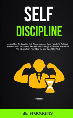 Self Discipline : Learn How To Develop Grit, Perseverance, Daily Habits To Achieve Success With No Drama Excuses And Change Your Mind To Endure The Obstacle In Your Way So You Can'T Get Hurt