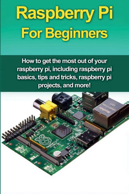 Raspberry Pi For Beginners : How To Get The Most Out Of Your Raspberry Pi, Including Raspberry Pi Basics, Tips And Tricks, Raspberry Pi Projects, And More!