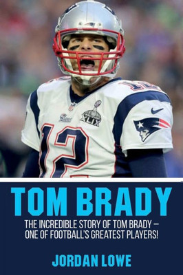 Tom Brady : The Incredible Story Of Tom Brady - One Of Football'S Greatest Players!
