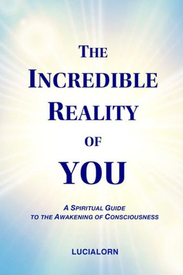 The Incredible Reality Of You : A Spiritual Guide To The Awakening Of Consciousness