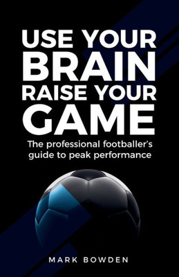 Use Your Brain Raise Your Game : The Professional Footballer'S Guide To Peak Performance