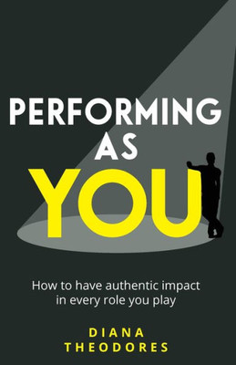 Performing As You : How To Have Authentic Impact In Every Role You Play