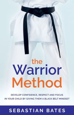 The Warrior Method : Develop Confidence, Respect And Focus In Your Child By Giving Them A Black Belt Mindset.